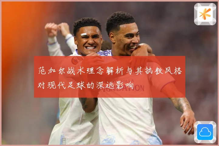 范加尔战术理念解析与其执教风格对现代足球的深远影响
