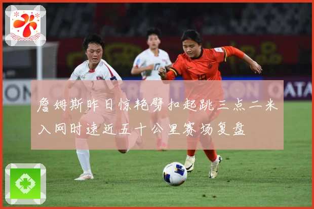 詹姆斯昨日惊艳劈扣起跳三点二米入网时速近五十公里赛场复盘