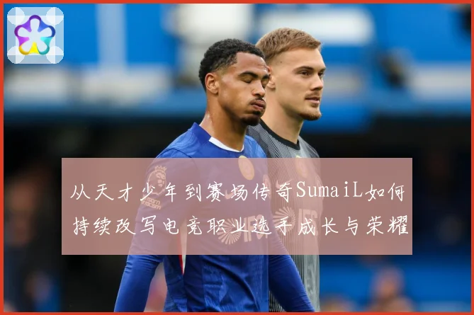 从天才少年到赛场传奇SumaiL如何持续改写电竞职业选手成长与荣耀之路