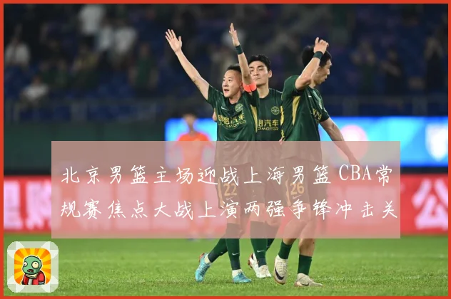 北京男篮主场迎战上海男篮 CBA常规赛焦点大战上演两强争锋冲击关键排名