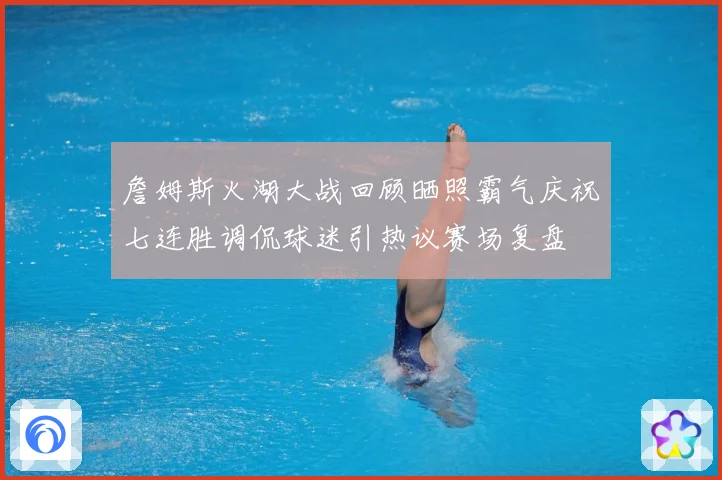 詹姆斯火湖大战回顾晒照霸气庆祝七连胜调侃球迷引热议赛场复盘