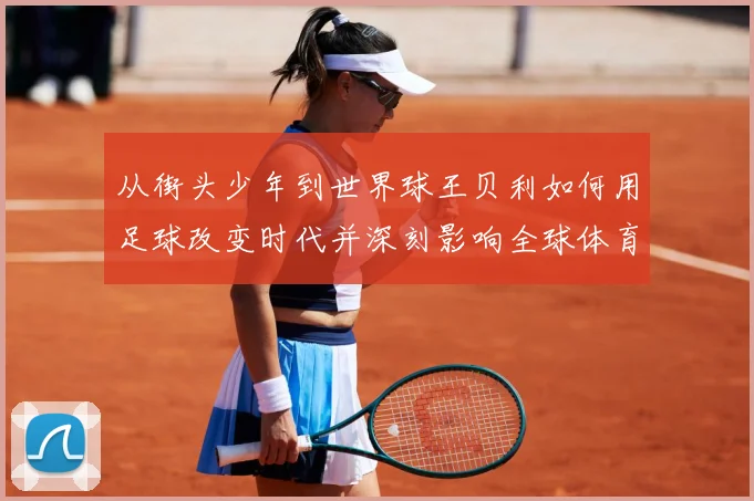 从街头少年到世界球王贝利如何用足球改变时代并深刻影响全球体育发展历程