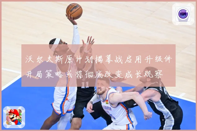 沃尔夫斯原计划揭幕战启用升级件开局策略或将彻底改变成长观察